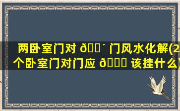 两卧室门对 🐴 门风水化解(2个卧室门对门应 🐟 该挂什么)